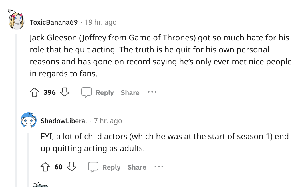 angle - ToxicBanana69 19 hr. ago Jack Gleeson Joffrey from Game of Thrones got so much hate for his role that he quit acting. The truth is he quit for his own personal reasons and has gone on record saying he's only ever met nice people in regards to fans